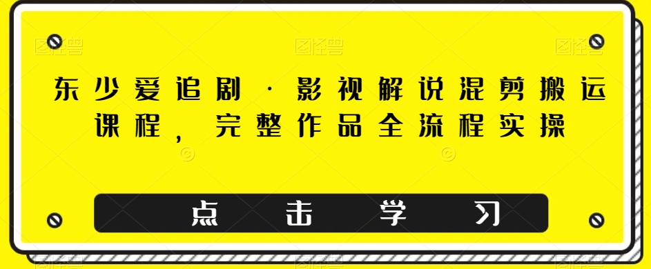 东少爱追剧·影视解说混剪搬运课程，完整作品全流程实操-第一资源库