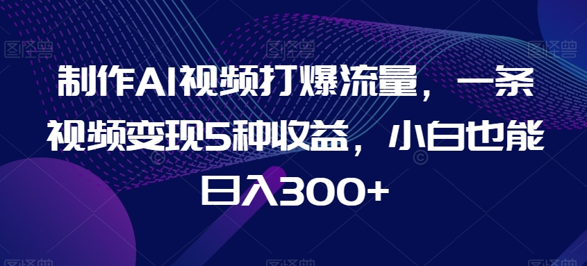 制作AI视频打爆流量，一条视频变现5种收益，小白也能日入300+【揭秘】-第一资源库