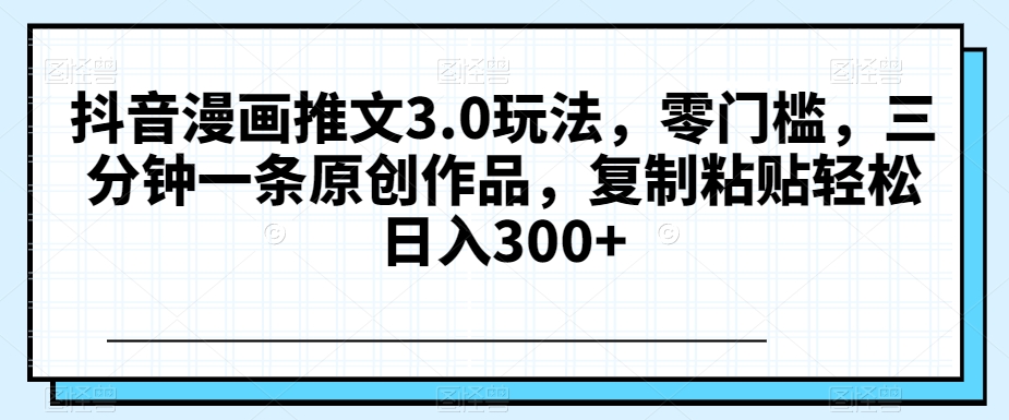 抖音漫画推文3.0玩法，零门槛，三分钟一条原创作品，复制粘贴轻松日入300+【揭秘】-第一资源库