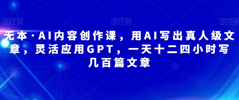 无本·AI内容创作课，用AI写出真人级文章，灵活应用GPT，一天十二四小时写几百篇文章-第一资源库