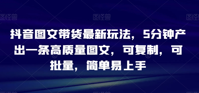 抖音图文带货最新玩法，5分钟产出一条高质量图文，可复制，可批量，简单易上手【揭秘】-第一资源库