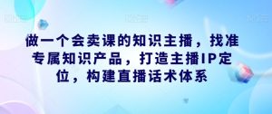 做一个会卖课的知识主播,找准专属知识产品,打造主播IP定位,构建直播话术体系-第一资源库