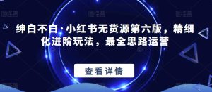 绅白不白·小红书无货源第六版,精细化进阶玩法,最全思路运营-第一资源库